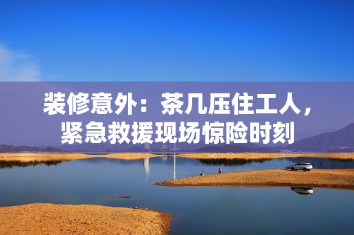 装修意外：茶几压住工人，紧急救援现场惊险时刻