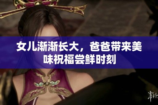 女儿渐渐长大，爸爸带来美味祝福尝鲜时刻