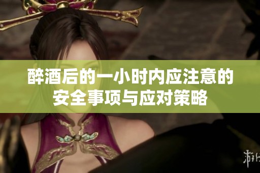 醉酒后的一小时内应注意的安全事项与应对策略
