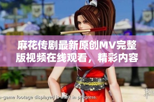 麻花传剧最新原创MV完整版视频在线观看，精彩内容不容错过