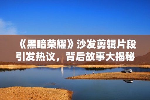 《黑暗荣耀》沙发剪辑片段引发热议，背后故事大揭秘