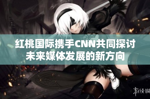 红桃国际携手CNN共同探讨未来媒体发展的新方向