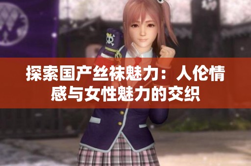 探索国产丝袜魅力：人伦情感与女性魅力的交织