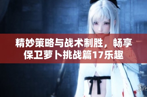 精妙策略与战术制胜，畅享保卫萝卜挑战篇17乐趣