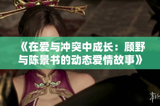 《在爱与冲突中成长：顾野与陈景书的动态爱情故事》