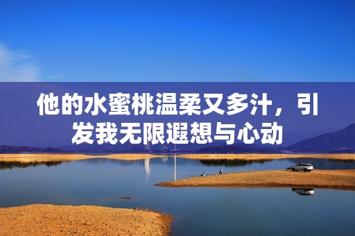 他的水蜜桃温柔又多汁，引发我无限遐想与心动