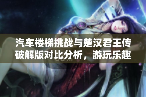 汽车楼梯挑战与楚汉君王传破解版对比分析，游玩乐趣全揭晓