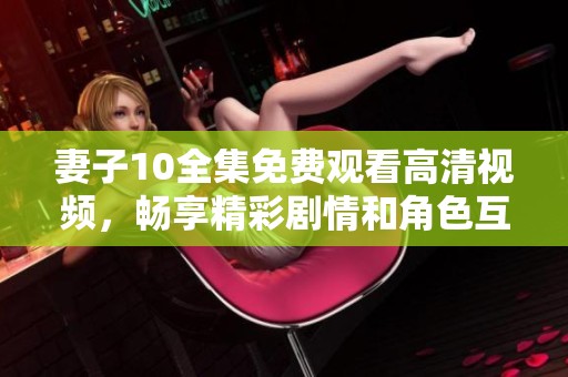 妻子10全集免费观看高清视频，畅享精彩剧情和角色互动