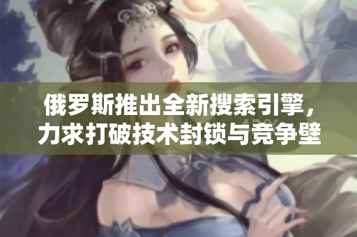 俄罗斯推出全新搜索引擎，力求打破技术封锁与竞争壁垒