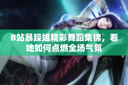 B站暴躁姐精彩舞蹈集锦，看她如何点燃全场气氛