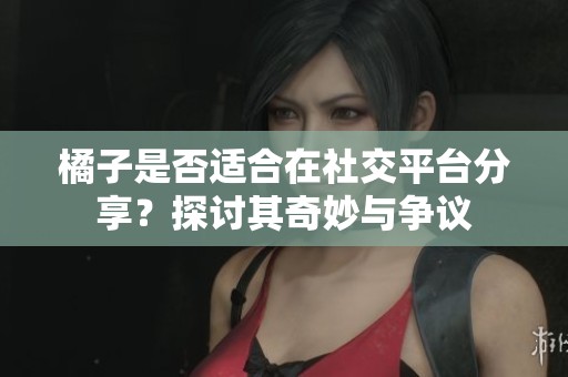 橘子是否适合在社交平台分享？探讨其奇妙与争议