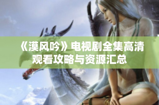 《漠风吟》电视剧全集高清观看攻略与资源汇总