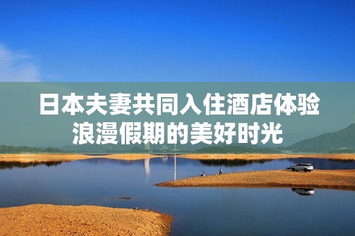 日本夫妻共同入住酒店体验浪漫假期的美好时光