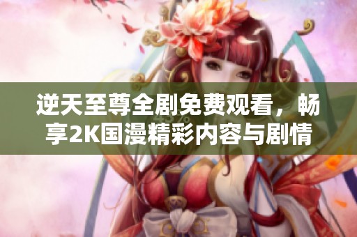 逆天至尊全剧免费观看，畅享2K国漫精彩内容与剧情解析