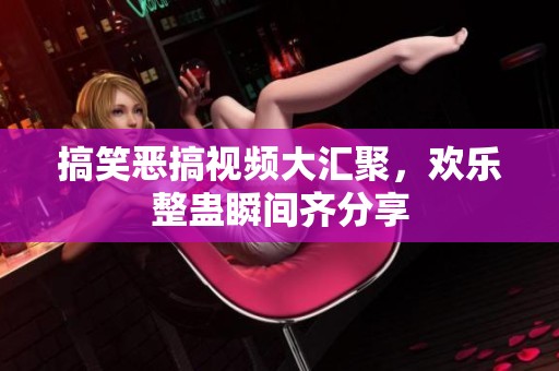 搞笑恶搞视频大汇聚，欢乐整蛊瞬间齐分享