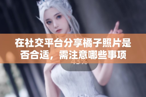 在社交平台分享橘子照片是否合适，需注意哪些事项