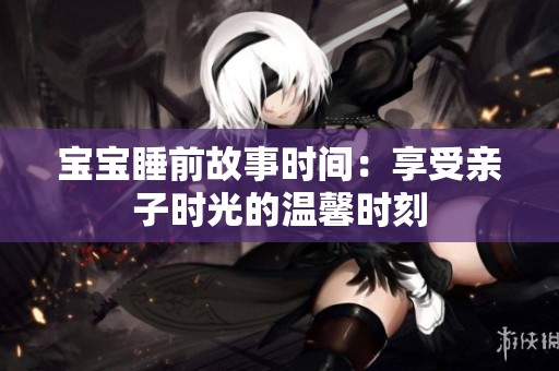 宝宝睡前故事时间：享受亲子时光的温馨时刻