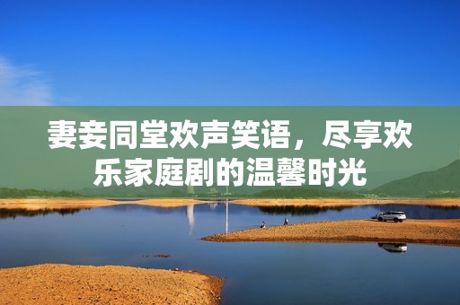 妻妾同堂欢声笑语，尽享欢乐家庭剧的温馨时光