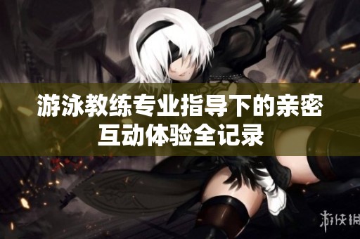游泳教练专业指导下的亲密互动体验全记录