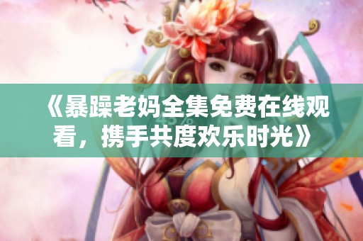 《暴躁老妈全集免费在线观看，携手共度欢乐时光》