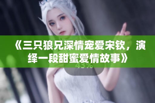 《三只狼兄深情宠爱宋钦，演绎一段甜蜜爱情故事》