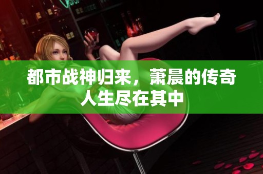 都市战神归来，萧晨的传奇人生尽在其中
