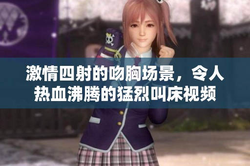 激情四射的吻胸场景，令人热血沸腾的猛烈叫床视频