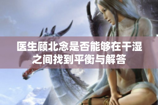 医生顾北念是否能够在干湿之间找到平衡与解答