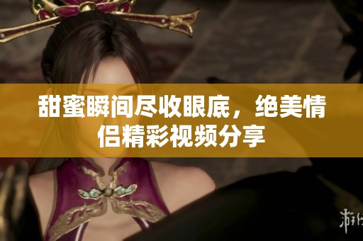 甜蜜瞬间尽收眼底，绝美情侣精彩视频分享