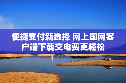 便捷支付新选择 网上国网客户端下载交电费更轻松