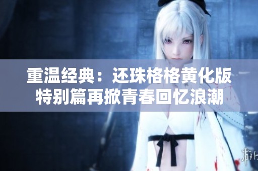 重温经典：还珠格格黄化版特别篇再掀青春回忆浪潮