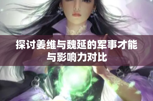 探讨姜维与魏延的军事才能与影响力对比