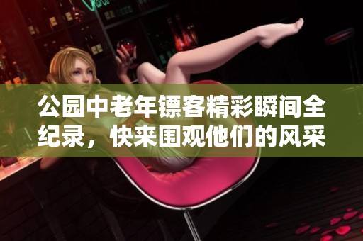 公园中老年镖客精彩瞬间全纪录，快来围观他们的风采！