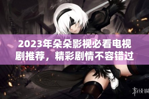 2023年朵朵影视必看电视剧推荐，精彩剧情不容错过