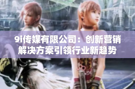 9i传媒有限公司：创新营销解决方案引领行业新趋势