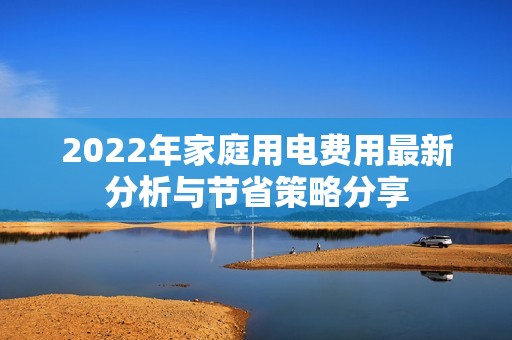 2022年家庭用电费用最新分析与节省策略分享