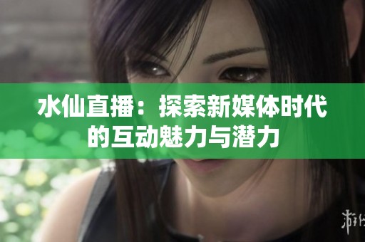 水仙直播：探索新媒体时代的互动魅力与潜力