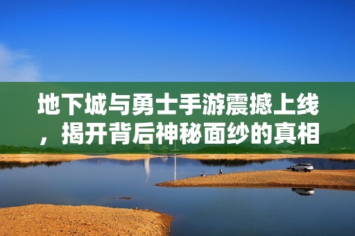 地下城与勇士手游震撼上线，揭开背后神秘面纱的真相