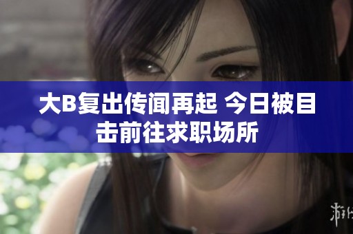 大B复出传闻再起 今日被目击前往求职场所