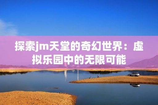 探索jm天堂的奇幻世界：虚拟乐园中的无限可能