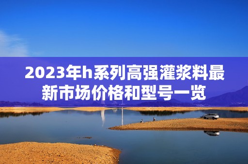 2023年h系列高强灌浆料最新市场价格和型号一览