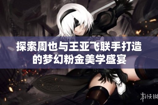 探索周也与王亚飞联手打造的梦幻粉金美学盛宴