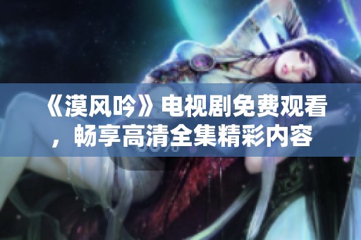 《漠风吟》电视剧免费观看，畅享高清全集精彩内容
