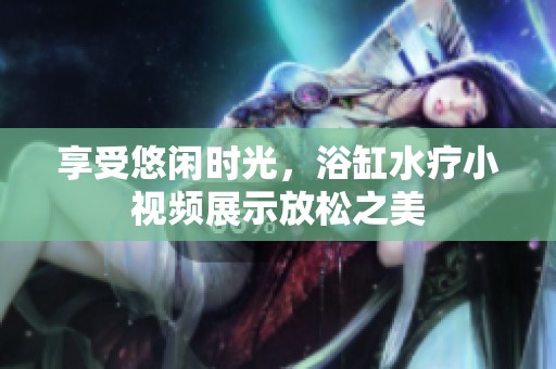 享受悠闲时光，浴缸水疗小视频展示放松之美
