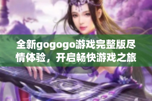 全新gogogo游戏完整版尽情体验，开启畅快游戏之旅