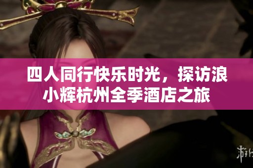 四人同行快乐时光，探访浪小辉杭州全季酒店之旅