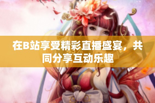 在B站享受精彩直播盛宴，共同分享互动乐趣
