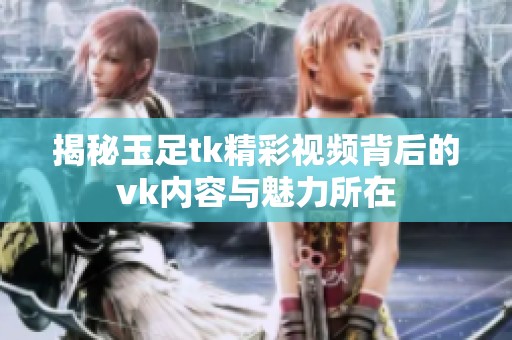 揭秘玉足tk精彩视频背后的vk内容与魅力所在