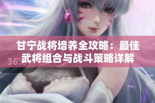 甘宁战将培养全攻略：最佳武将组合与战斗策略详解