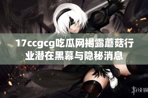 17ccgcg吃瓜网揭露蘑菇行业潜在黑幕与隐秘消息